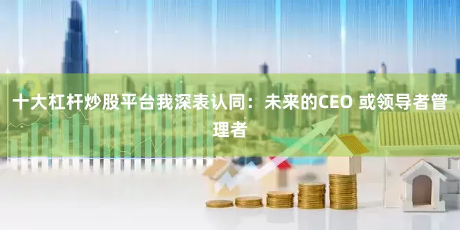 十大杠杆炒股平台我深表认同：未来的CEO 或领导者管理者