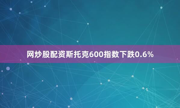 网炒股配资斯托克600指数下跌0.6%