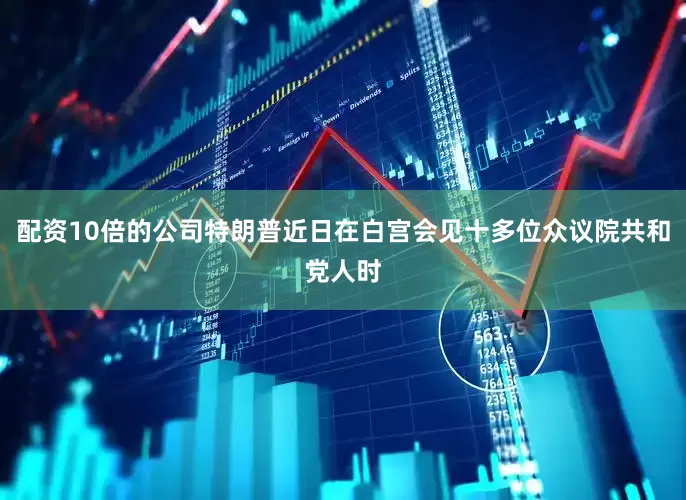 配资10倍的公司特朗普近日在白宫会见十多位众议院共和党人时