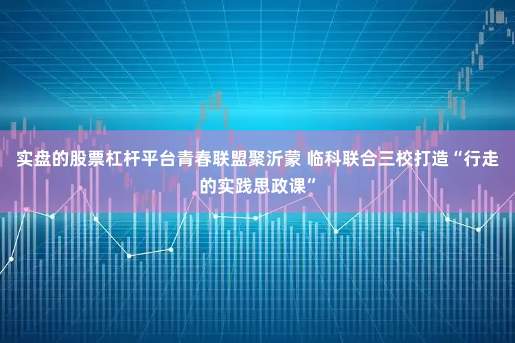 实盘的股票杠杆平台青春联盟聚沂蒙 临科联合三校打造“行走的实践思政课”
