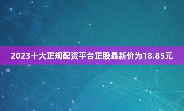 2023十大正规配资平台正股最新价为18.85元